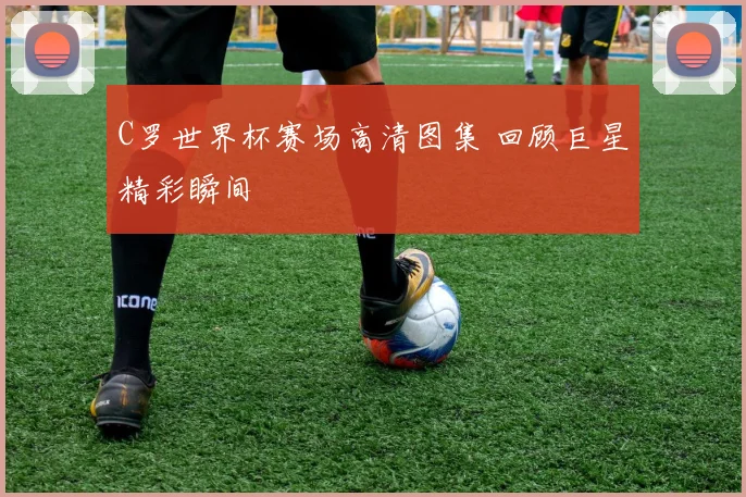 C罗世界杯赛场高清图集 回顾巨星精彩瞬间