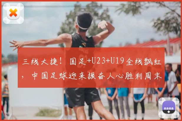 三线大捷!国足+U23+U19全线飘红,中国足球迎来振奋人心胜利周末