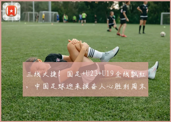 三线大捷！国足+U23+U19全线飘红，中国足球迎来振奋人心胜利周末