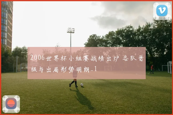 2006世界杯小组赛战绩出炉 各队晋级与出局形势明朗_1