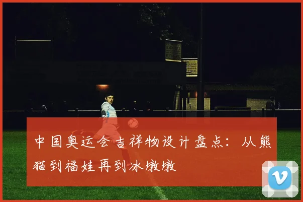 中国奥运会吉祥物设计盘点：从熊猫到福娃再到冰墩墩