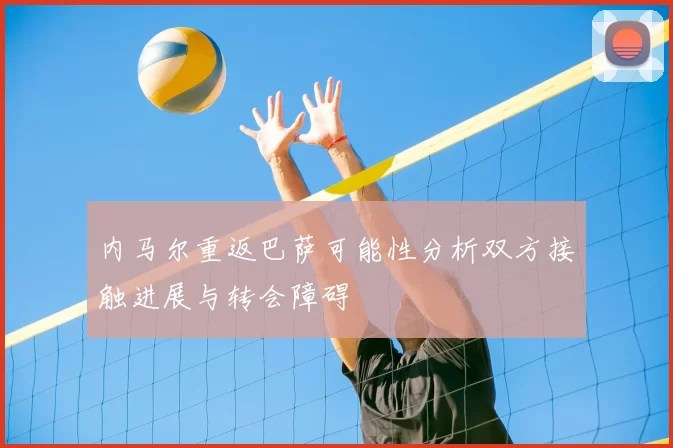 内马尔重返巴萨可能性分析双方接触进展与转会障碍