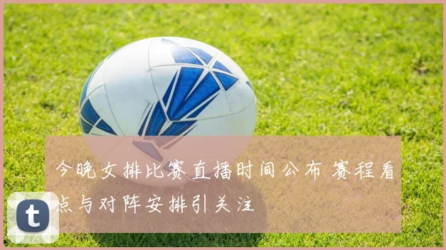 今晚女排比赛直播时间公布 赛程看点与对阵安排引关注