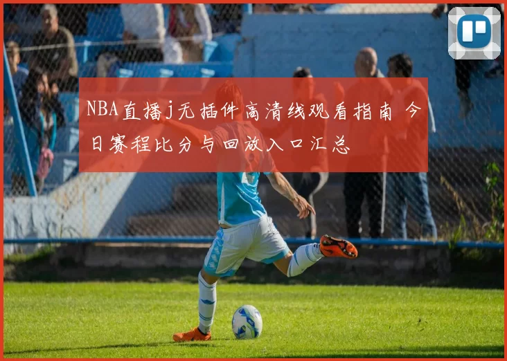 NBA直播j无插件高清线观看指南 今日赛程比分与回放入口汇总