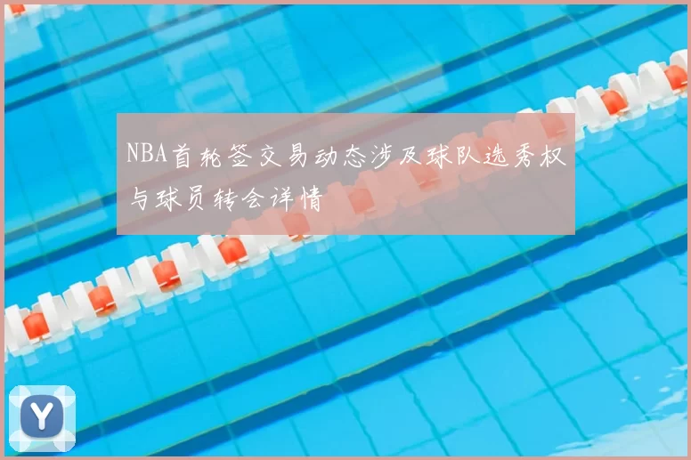 NBA首轮签交易动态涉及球队选秀权与球员转会详情