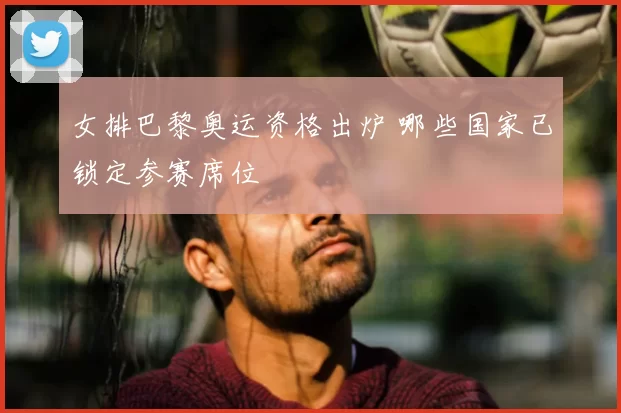 女排巴黎奥运资格出炉 哪些国家已锁定参赛席位