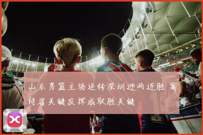 山东男篮主场逆转深圳迎两连胜 高诗岩关键发挥成取胜关键