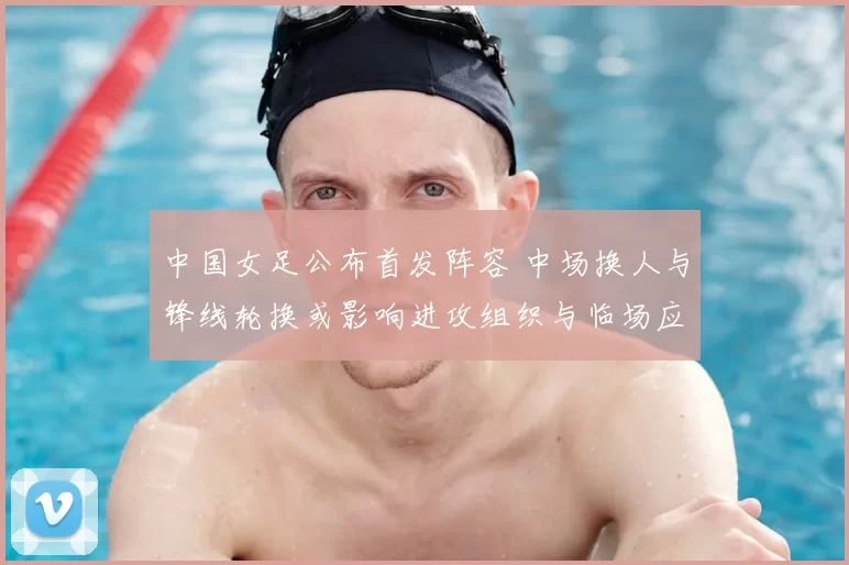 中国女足公布首发阵容 中场换人与锋线轮换或影响进攻组织与临场应变