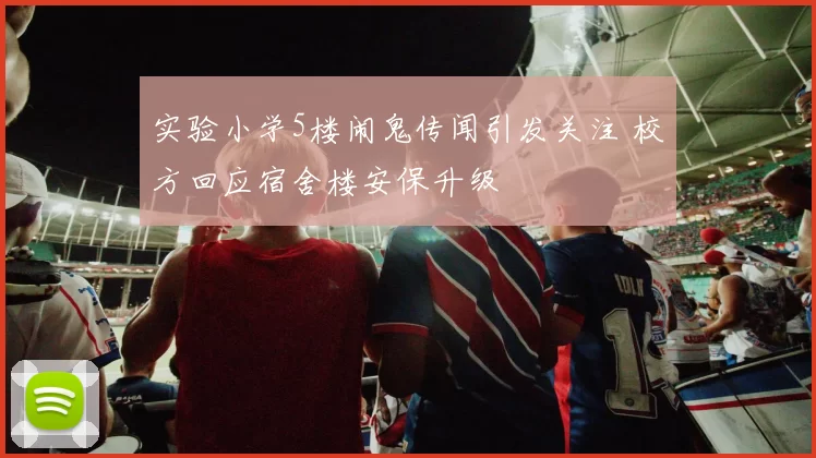 实验小学5楼闹鬼传闻引发关注 校方回应宿舍楼安保升级