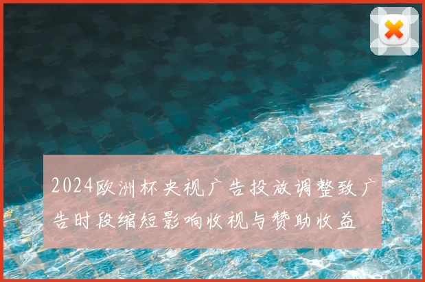 2024欧洲杯央视广告投放调整致广告时段缩短影响收视与赞助收益