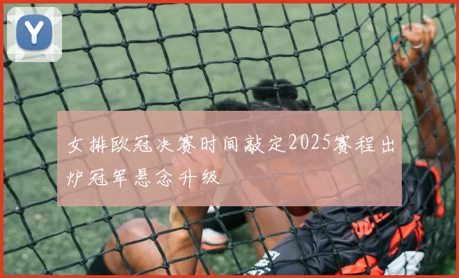 女排欧冠决赛时间敲定2025赛程出炉冠军悬念升级