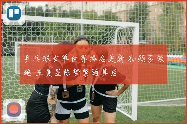 乒乓球女单世界排名更新 孙颖莎领跑 王曼昱陈梦紧随其后