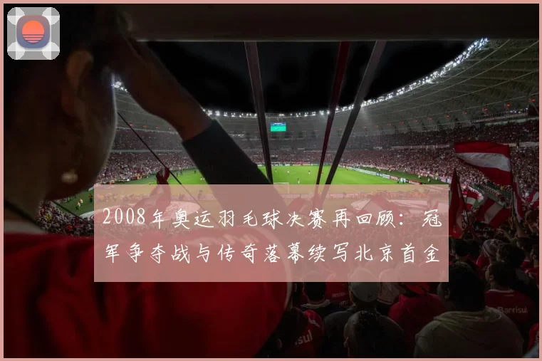 2008年奥运羽毛球决赛再回顾：冠军争夺战与传奇落幕续写北京首金神话