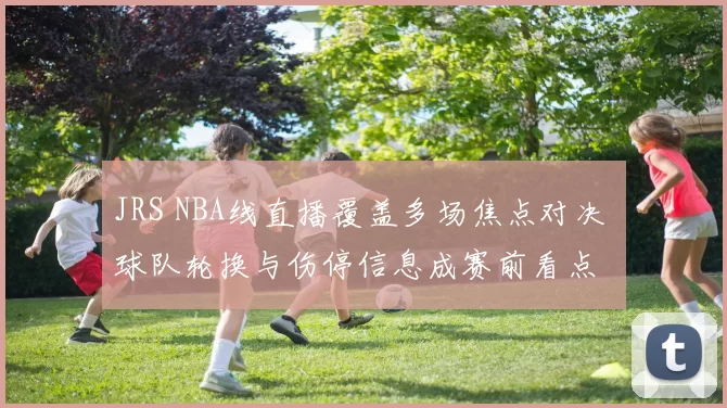 JRS NBA线直播覆盖多场焦点对决 球队轮换与伤停信息成赛前看点