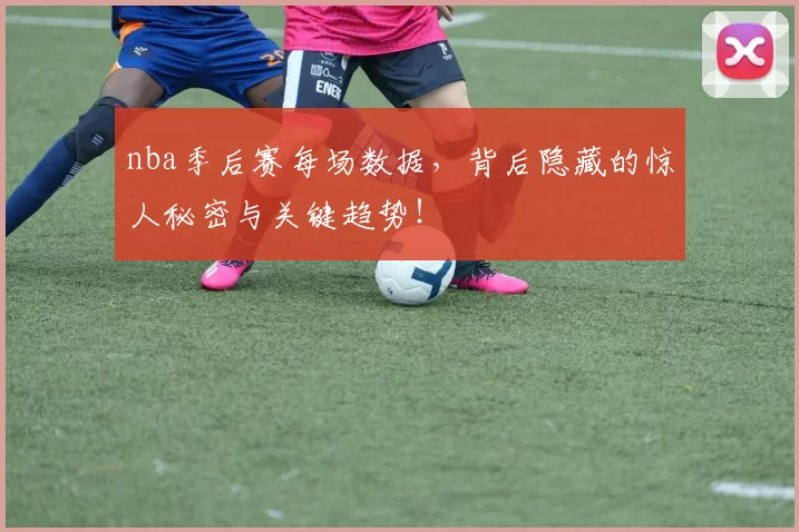 nba季后赛每场数据,背后隐藏的惊人秘密与关键趋势!