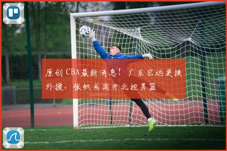 原创 CBA最新消息！广东宏远更换外援，张帆或离开北控男篮