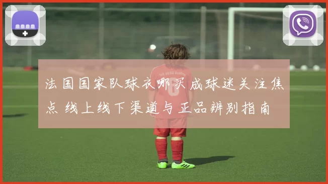 法国国家队球衣哪买成球迷关注焦点 线上线下渠道与正品辨别指南