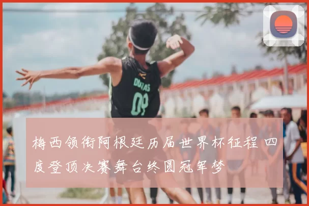 梅西领衔阿根廷历届世界杯征程 四度登顶决赛舞台终圆冠军梦