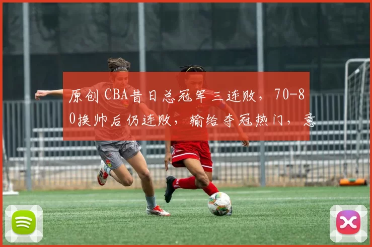 原创 CBA昔日总冠军三连败，70-80换帅后仍连败，输给夺冠热门，意料之中