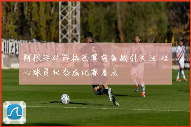 阿根廷对阵梅西赛前备战引关注 核心球员状态成比赛看点