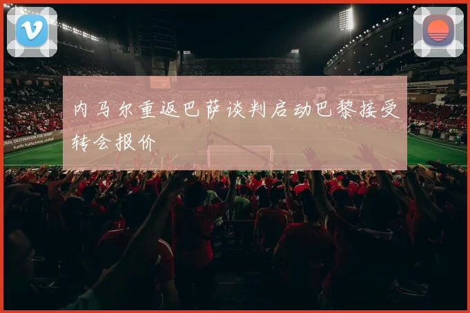 内马尔重返巴萨谈判启动巴黎接受转会报价