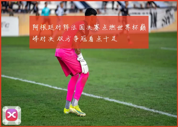 阿根廷对阵法国决赛点燃世界杯巅峰对决 双方争冠看点十足