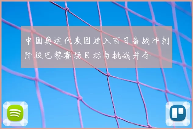 中国奥运代表团进入百日备战冲刺阶段巴黎赛场目标与挑战并存
