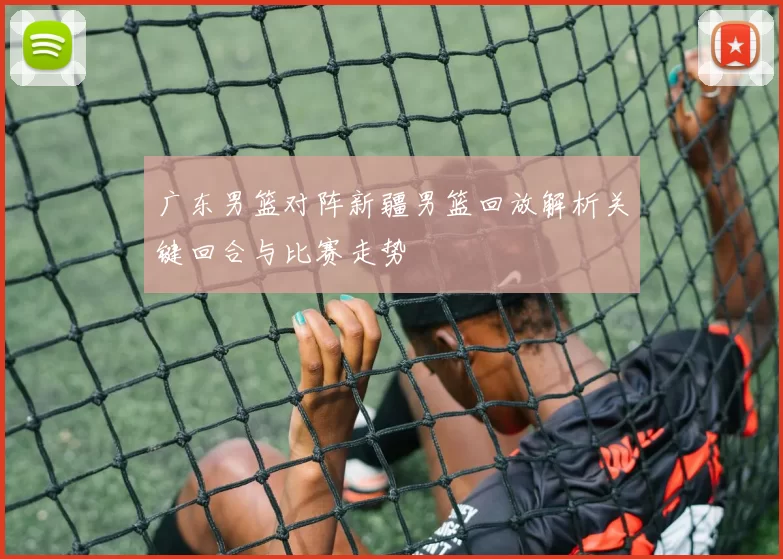 广东男篮对阵新疆男篮回放解析关键回合与比赛走势