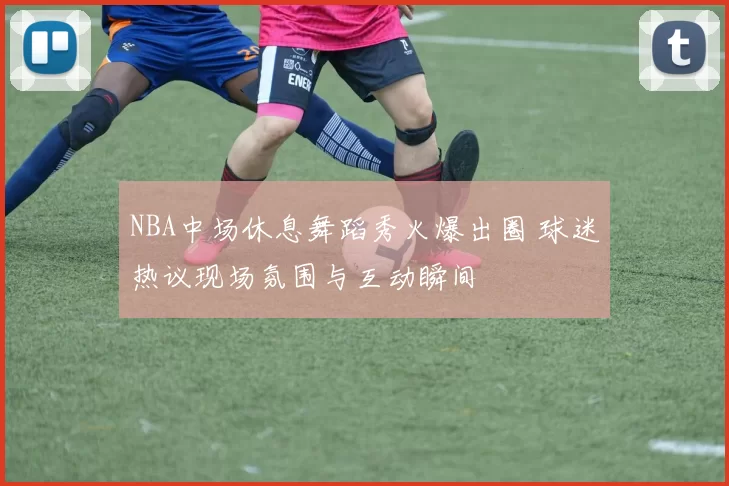 NBA中场休息舞蹈秀火爆出圈 球迷热议现场氛围与互动瞬间