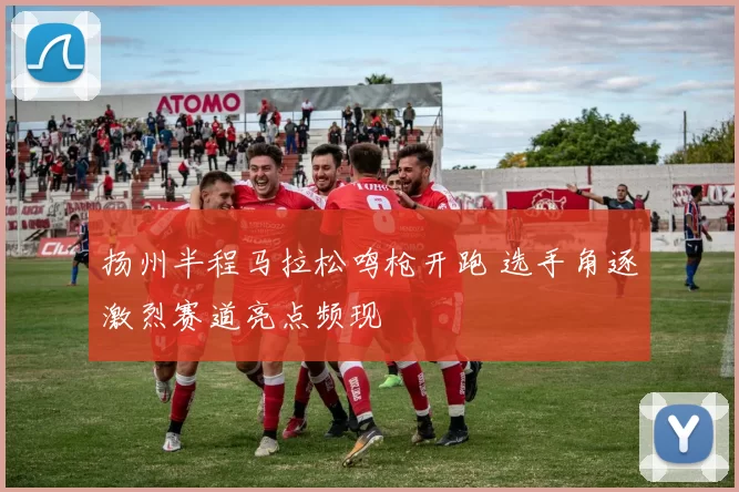 扬州半程马拉松鸣枪开跑 选手角逐激烈赛道亮点频现