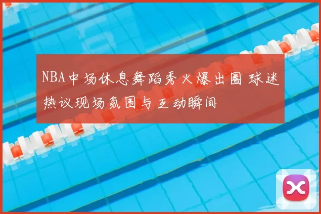 NBA中场休息舞蹈秀火爆出圈 球迷热议现场氛围与互动瞬间