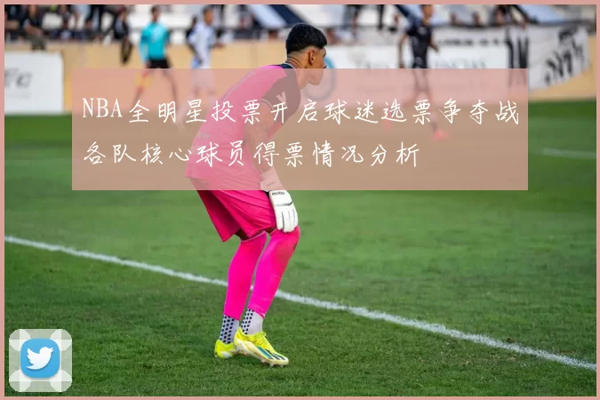 NBA全明星投票开启球迷选票争夺战各队核心球员得票情况分析