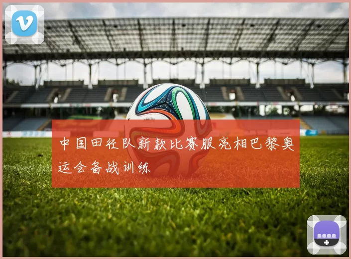 中国田径队新款比赛服亮相巴黎奥运会备战训练