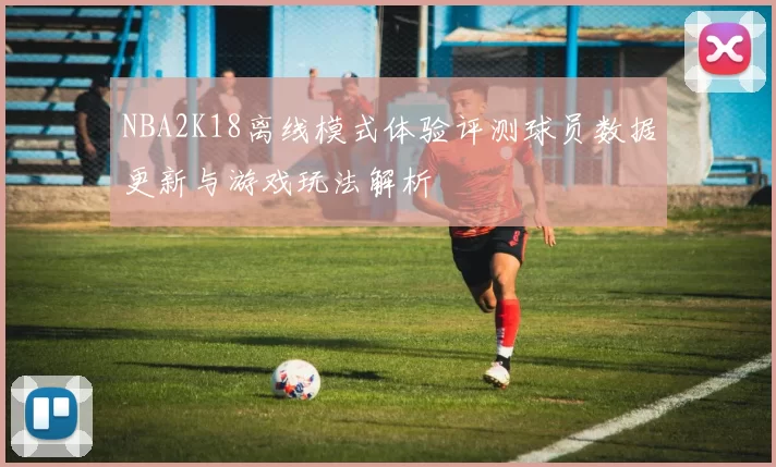 NBA2K18离线模式体验评测球员数据更新与游戏玩法解析