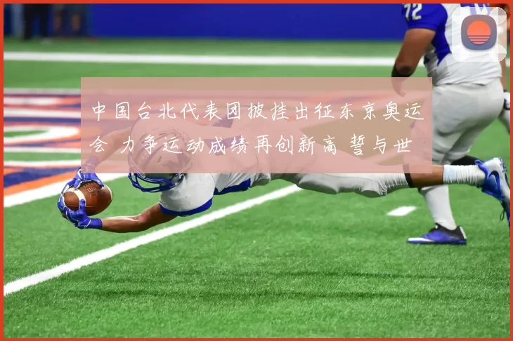 中国台北代表团披挂出征东京奥运会 力争运动成绩再创新高 誓与世界强队鏖战