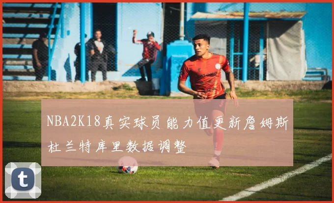 NBA2K18真实球员能力值更新詹姆斯杜兰特库里数据调整