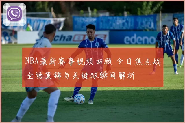NBA最新赛事视频回顾 今日焦点战全场集锦与关键球瞬间解析