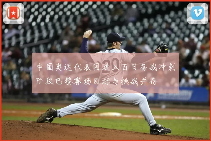 中国奥运代表团进入百日备战冲刺阶段巴黎赛场目标与挑战并存