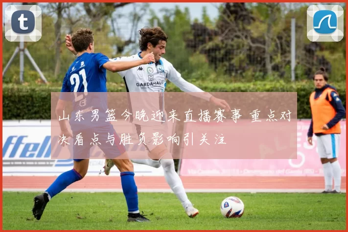 山东男篮今晚迎来直播赛事 重点对决看点与胜负影响引关注