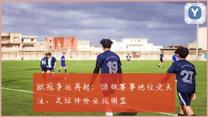欧冠争论再起：顶级赛事地位受关注，足坛评价分化明显