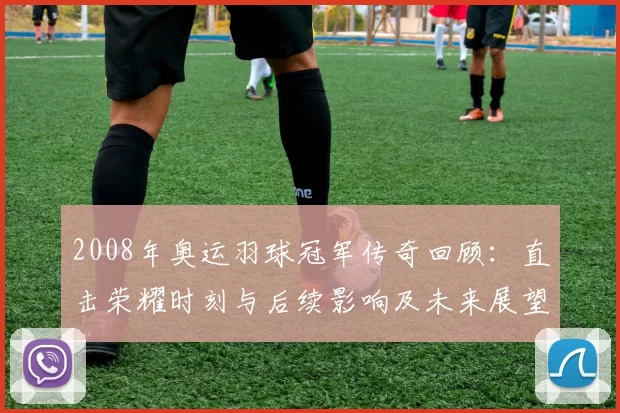 2008年奥运羽球冠军传奇回顾：直击荣耀时刻与后续影响及未来展望