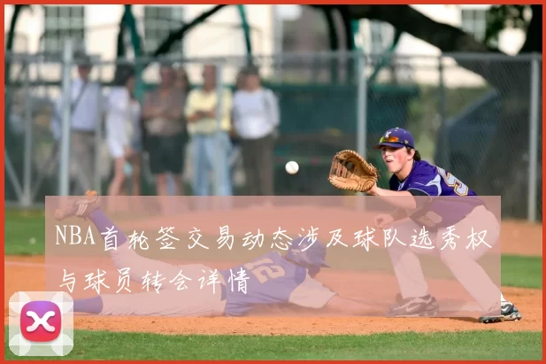 NBA首轮签交易动态涉及球队选秀权与球员转会详情