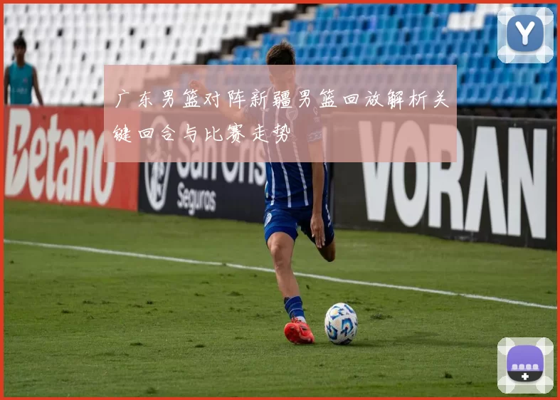 广东男篮对阵新疆男篮回放解析关键回合与比赛走势