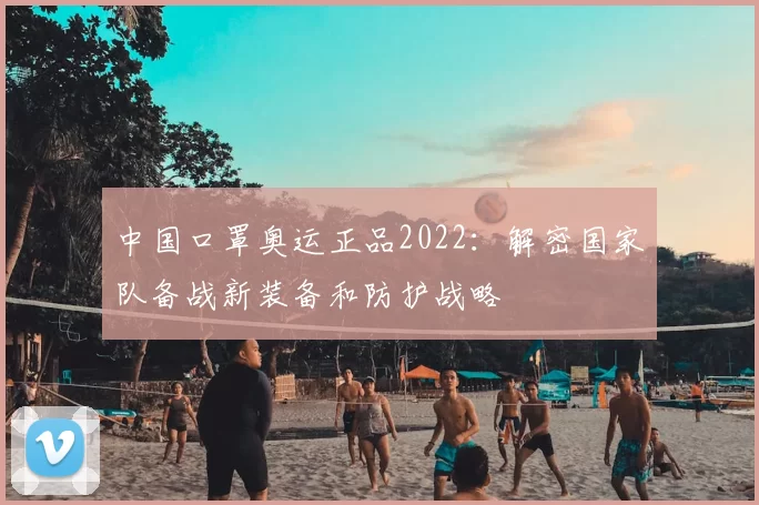 中国口罩奥运正品2022：解密国家队备战新装备和防护战略
