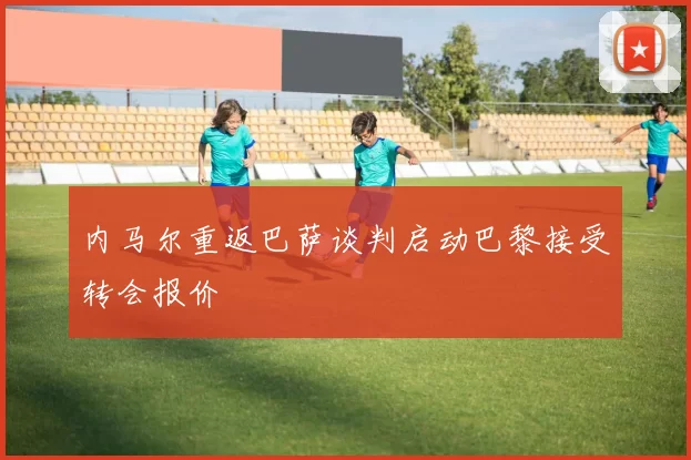 内马尔重返巴萨谈判启动巴黎接受转会报价