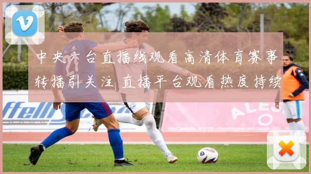 中央六台直播线观看高清体育赛事转播引关注 直播平台观看热度持续上升