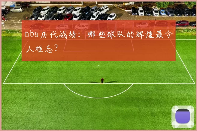 nba历代战绩：哪些球队的辉煌最令人难忘？