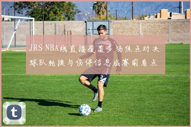 JRS NBA线直播覆盖多场焦点对决 球队轮换与伤停信息成赛前看点