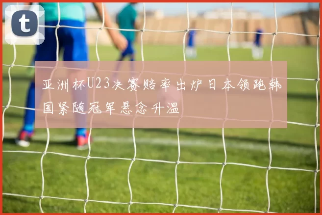 亚洲杯U23决赛赔率出炉日本领跑韩国紧随冠军悬念升温