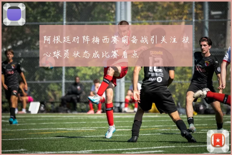 阿根廷对阵梅西赛前备战引关注 核心球员状态成比赛看点